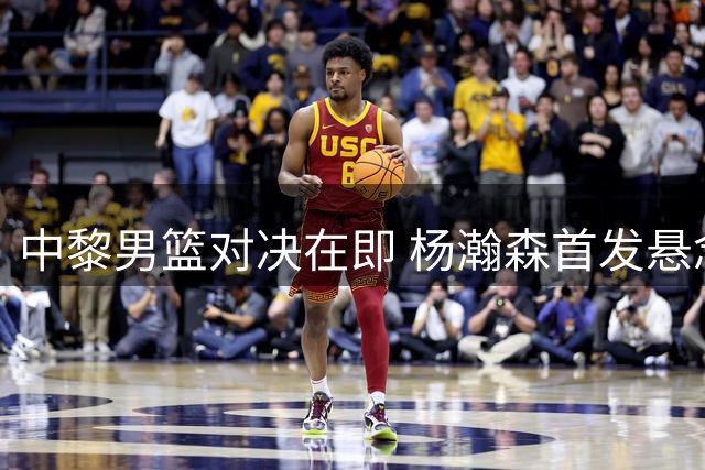 中黎男篮对决在即 杨瀚森首发悬念引发战术思考