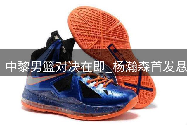 中黎男篮对决在即 杨瀚森首发悬念引发战术思考