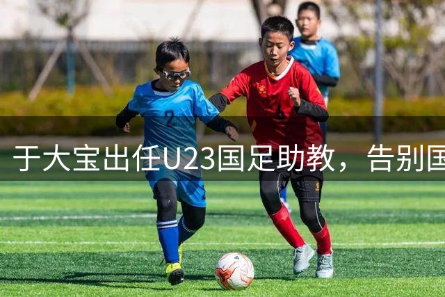 于大宝出任U23国足助教，告别国安U20帅位