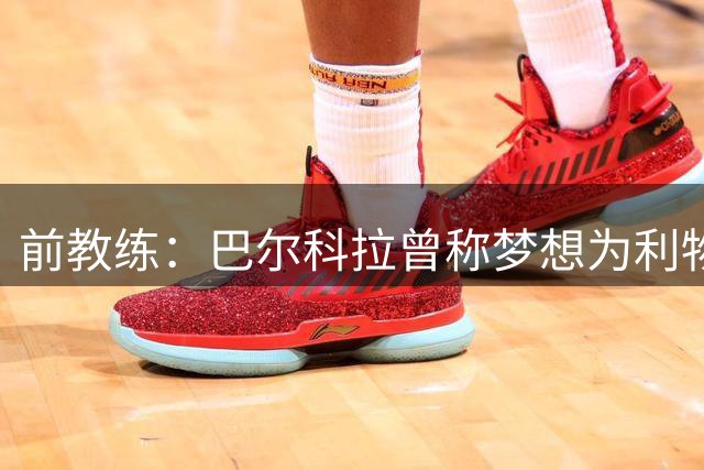 前教练：巴尔科拉曾称梦想为利物浦踢球，他的门前得分能力极强