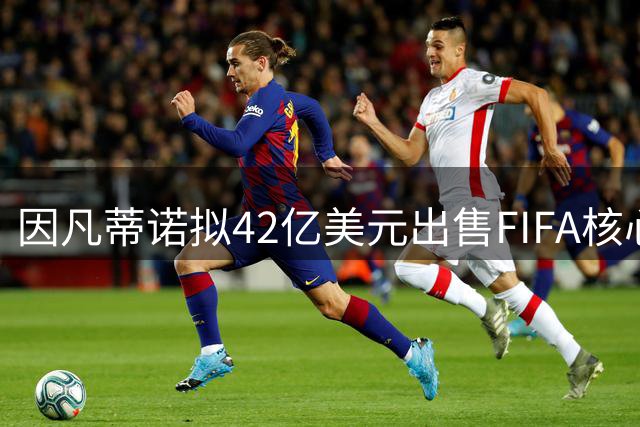 因凡蒂诺拟42亿美元出售FIFA核心资产 足球权力版图或将重构