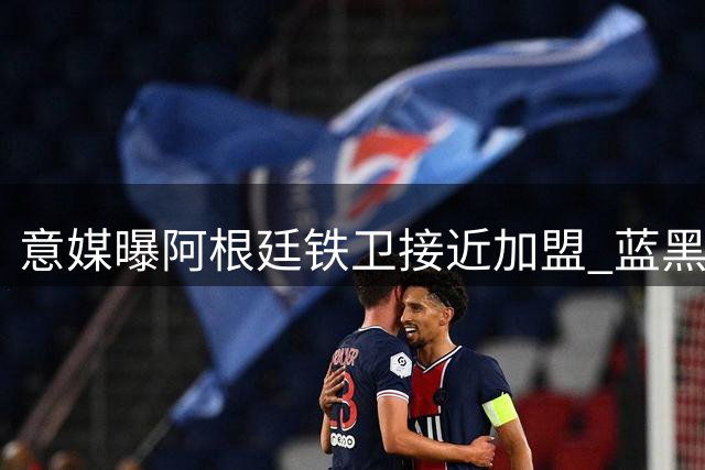 意媒曝阿根廷铁卫接近加盟 蓝黑军团防线将迎重磅补强