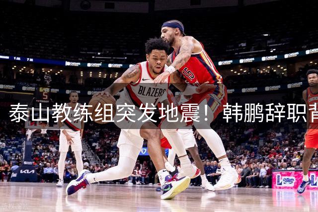 泰山教练组突发地震！韩鹏辞职背后藏双重隐情
