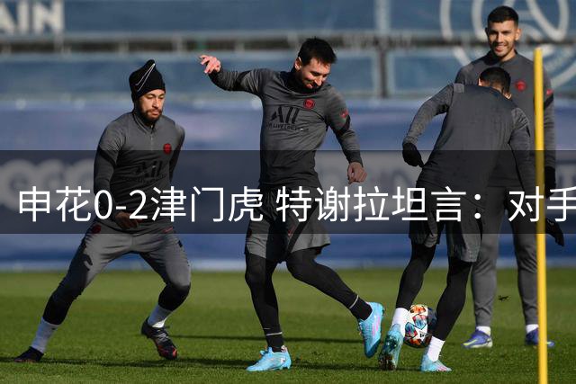 申花0-2津门虎 特谢拉坦言：对手锋线效率更高掌控胜局