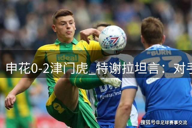 申花0-2津门虎 特谢拉坦言：对手锋线效率更高掌控胜局