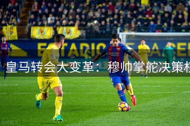 皇马转会大变革：穆帅掌舵决策权，新赛季引援全面升级