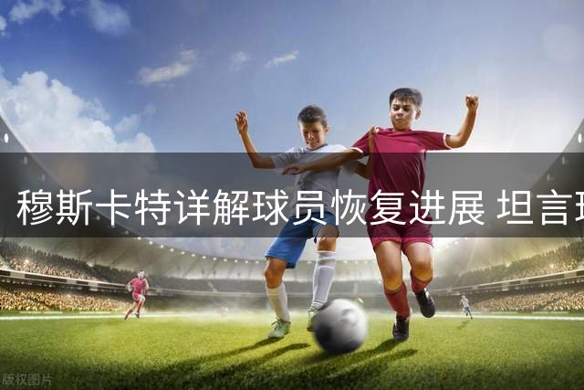 穆斯卡特详解球员恢复进展 坦言球队当前目标