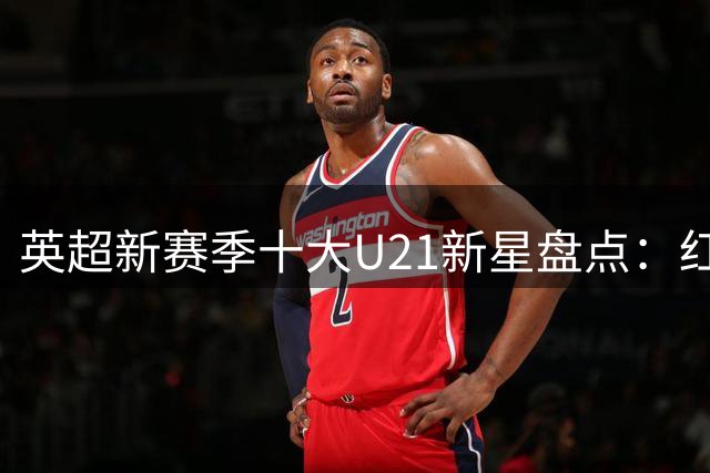 英超新赛季十大U21新星盘点：红魔天才与海鸥新援领衔