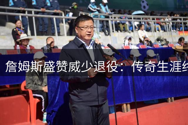 詹姆斯盛赞威少退役：传奇生涯终章 未来必入名人堂