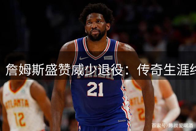 詹姆斯盛赞威少退役：传奇生涯终章 未来必入名人堂