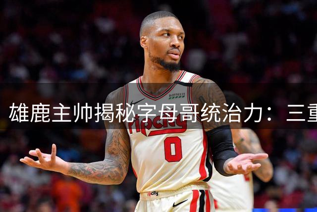 雄鹿主帅揭秘字母哥统治力：三重防线难阻其破阵 团队潜能亟待开发
