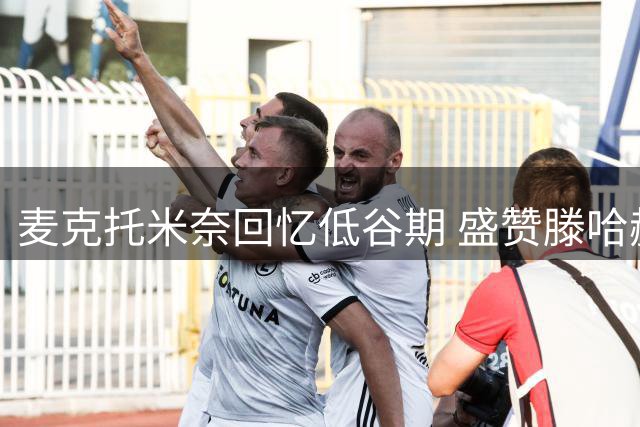 麦克托米奈回忆低谷期 盛赞滕哈赫逆境夺冠